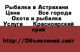 Рыбалка в Астрахани › Цена ­ 500 - Все города Охота и рыбалка » Услуги   . Красноярский край